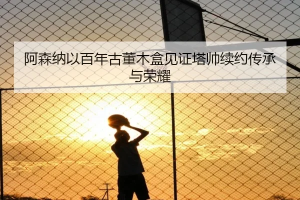 阿森纳以百年古董木盒见证塔帅续约传承与荣耀